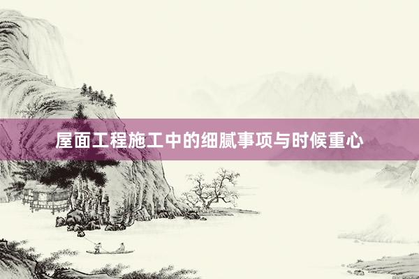 屋面工程施工中的细腻事项与时候重心